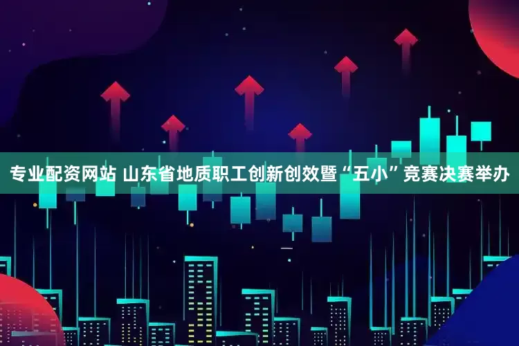 专业配资网站 山东省地质职工创新创效暨“五小”竞赛决赛举办