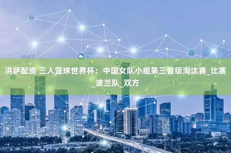 洪萨配资 三人篮球世界杯：中国女队小组第三晋级淘汰赛_比赛_波兰队_双方