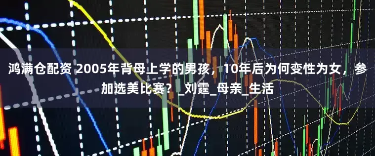 鸿满仓配资 2005年背母上学的男孩，10年后为何变性为女，参加选美比赛？_刘霆_母亲_生活