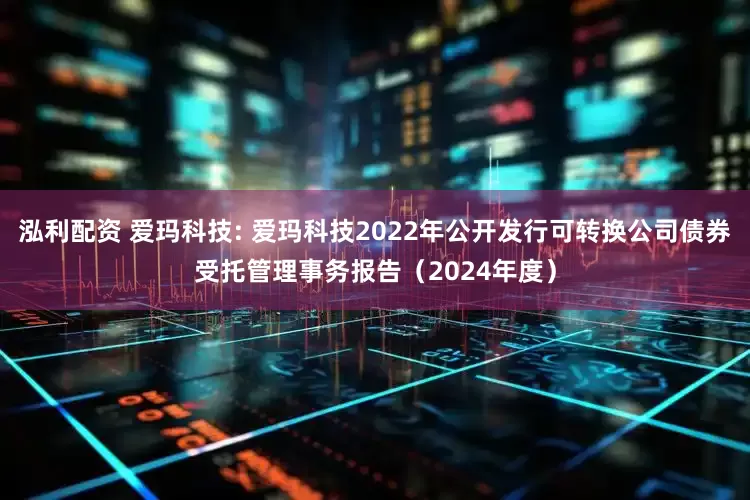 泓利配资 爱玛科技: 爱玛科技2022年公开发行可转换公司债券受托管理事务报告（2024年度）
