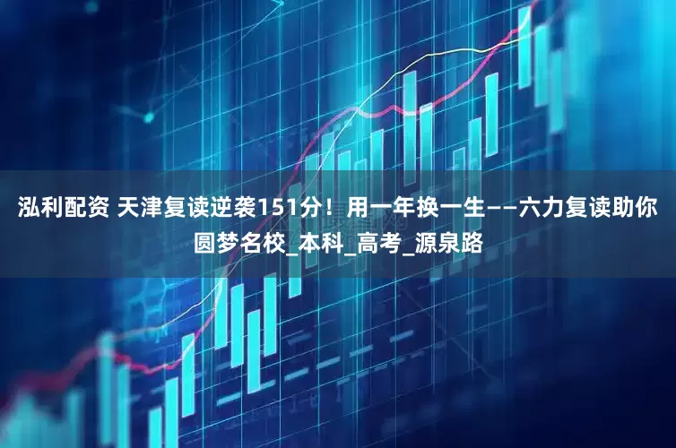 泓利配资 天津复读逆袭151分！用一年换一生——六力复读助你圆梦名校_本科_高考_源泉路
