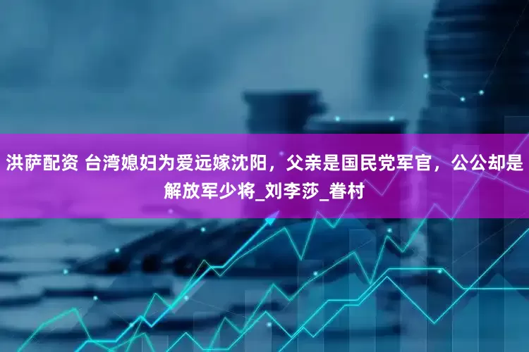 洪萨配资 台湾媳妇为爱远嫁沈阳，父亲是国民党军官，公公却是解放军少将_刘李莎_眷村