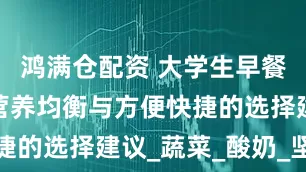 鸿满仓配资 大学生早餐怎么选？营养均衡与方便快捷的选择建议_蔬菜_酸奶_坚果