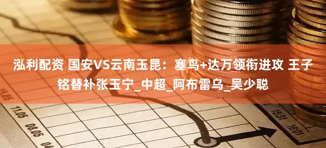 泓利配资 国安VS云南玉昆：塞鸟+达万领衔进攻 王子铭替补张玉宁_中超_阿布雷乌_吴少聪