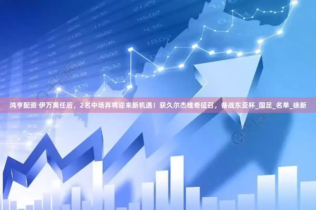 鸿亨配资 伊万离任后，2名中场弃将迎来新机遇！获久尔杰维奇征召，备战东亚杯_国足_名单_徐新