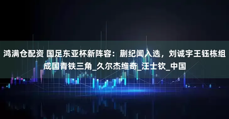 鸿满仓配资 国足东亚杯新阵容：蒯纪闻入选，刘诚宇王钰栋组成国青铁三角_久尔杰维奇_汪士钦_中国