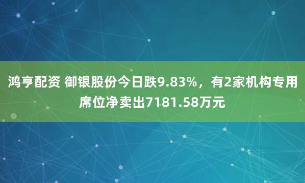 鸿亨配资 御银股份今日跌9.83%，有2家机构专用席位净卖出7181.58万元