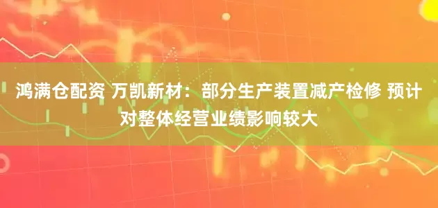 鸿满仓配资 万凯新材：部分生产装置减产检修 预计对整体经营业绩影响较大