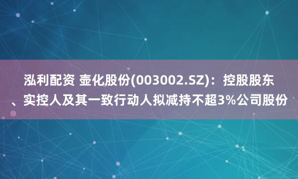 泓利配资 壶化股份(003002.SZ)：控股股东、实控人及其一致行动人拟减持不超3%公司股份