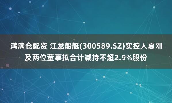 鸿满仓配资 江龙船艇(300589.SZ)实控人夏刚及两位董事拟合计减持不超2.9%股份