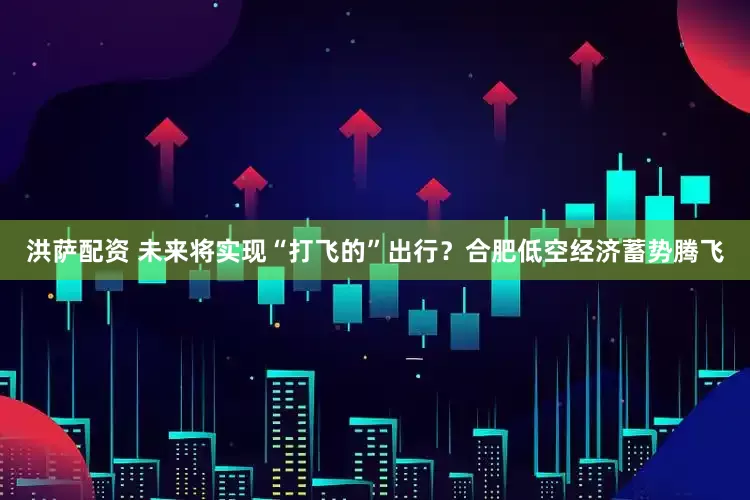 洪萨配资 未来将实现“打飞的”出行？合肥低空经济蓄势腾飞